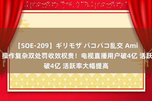 【SOE-209】ギリモザ バコバコ乱交 Ami 套娃收费、操作复杂双处罚收效权贵！电视直播用户破4亿 活跃率大幅提高