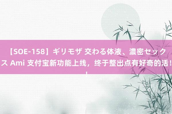 【SOE-158】ギリモザ 交わる体液、濃密セックス Ami 支付宝新功能上线，终于整出点有好奇的活！