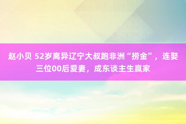 赵小贝 52岁离异辽宁大叔跑非洲“捞金”，连娶三位00后爱妻，成东谈主生赢家