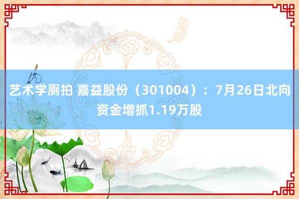 艺术学厕拍 嘉益股份（301004）：7月26日北向资金增抓1.19万股