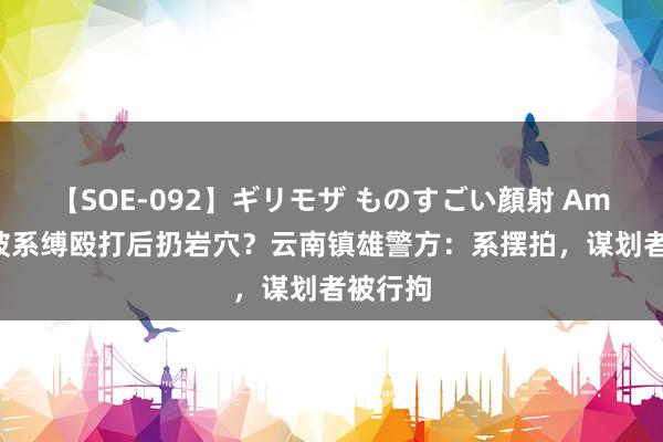 【SOE-092】ギリモザ ものすごい顔射 Ami 女子被系缚殴打后扔岩穴？云南镇雄警方：系摆拍，谋划者被行拘