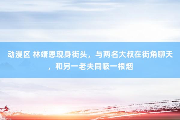 动漫区 林靖恩现身街头，与两名大叔在街角聊天，和另一老夫同吸一根烟