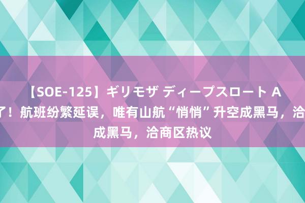 【SOE-125】ギリモザ ディープスロート Ami 太牛了！航班纷繁延误，唯有山航“悄悄”升空成黑马，洽商区热议