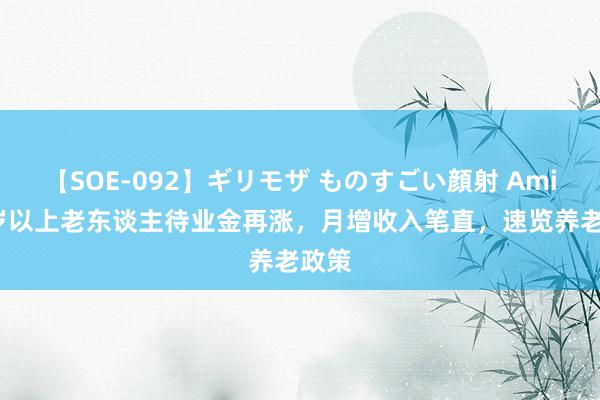 【SOE-092】ギリモザ ものすごい顔射 Ami 65岁以上老东谈主待业金再涨，月增收入笔直，速览养老政策