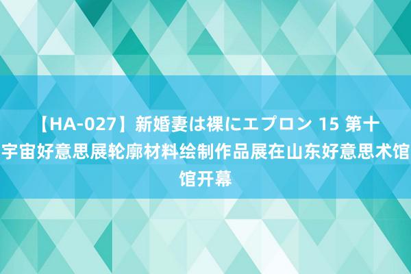 【HA-027】新婚妻は裸にエプロン 15 第十四届宇宙好意思展轮廓材料绘制作品展在山东好意思术馆开幕