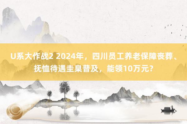 U系大作战2 2024年，四川员工养老保障丧葬、抚恤待遇圭臬普及，能领10万元？