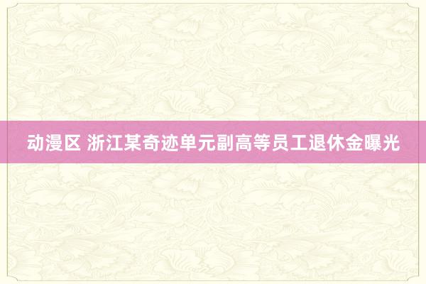 动漫区 浙江某奇迹单元副高等员工退休金曝光