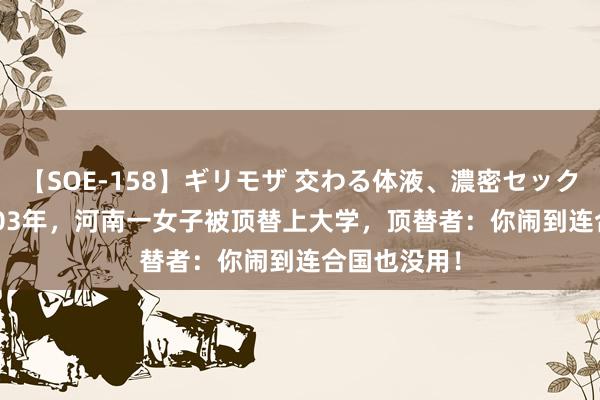 【SOE-158】ギリモザ 交わる体液、濃密セックス Ami 2003年，河南一女子被顶替上大学，顶替者：你闹到连合国也没用！