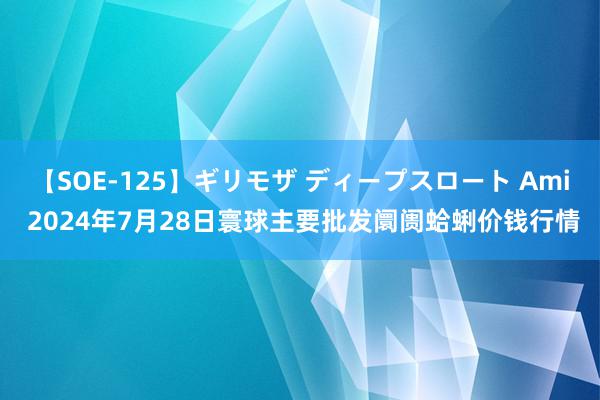 【SOE-125】ギリモザ ディープスロート Ami 2024年7月28日寰球主要批发阛阓蛤蜊价钱行情