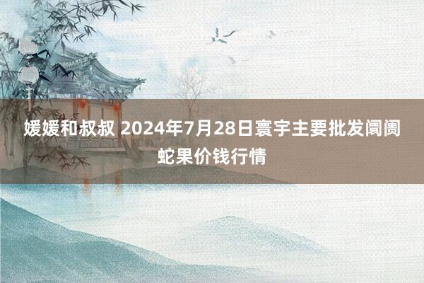 媛媛和叔叔 2024年7月28日寰宇主要批发阛阓蛇果价钱行情