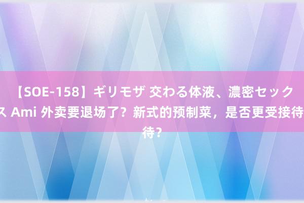 【SOE-158】ギリモザ 交わる体液、濃密セックス Ami 外卖要退场了？新式的预制菜，是否更受接待？