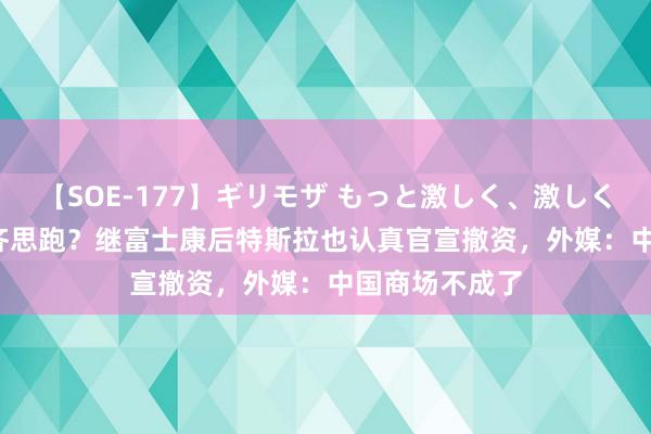 【SOE-177】ギリモザ もっと激しく、激しく突いて Ami 齐思跑？继富士康后特斯拉也认真官宣撤资，外媒：中国商场不成了