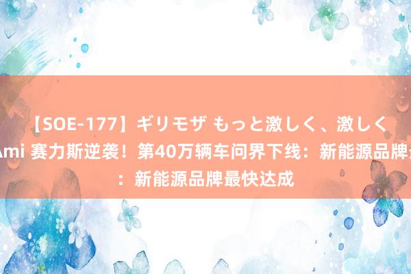 【SOE-177】ギリモザ もっと激しく、激しく突いて Ami 赛力斯逆袭！第40万辆车问界下线：新能源品牌最快达成