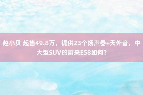 赵小贝 起售49.8万，提供23个扬声器+天外音，中大型SUV的蔚来ES8如何？