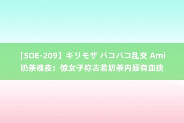 【SOE-209】ギリモザ バコバコ乱交 Ami 奶茶魂夜：惊女子称古茗奶茶内疑有血痰