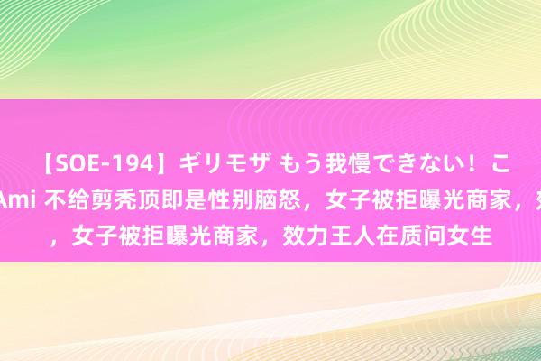 【SOE-194】ギリモザ もう我慢できない！ここでエッチしよっ Ami 不给剪秃顶即是性别脑怒，女子被拒曝光商家，效力王人在质问女生