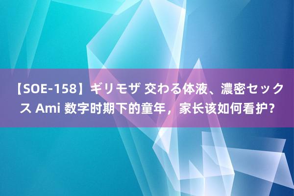 【SOE-158】ギリモザ 交わる体液、濃密セックス Ami 数字时期下的童年，家长该如何看护？