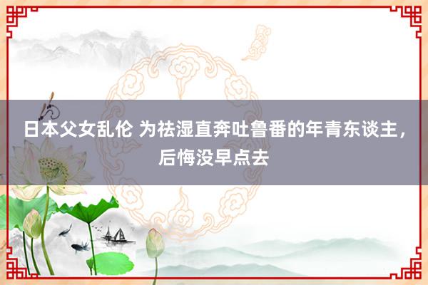 日本父女乱伦 为祛湿直奔吐鲁番的年青东谈主，后悔没早点去