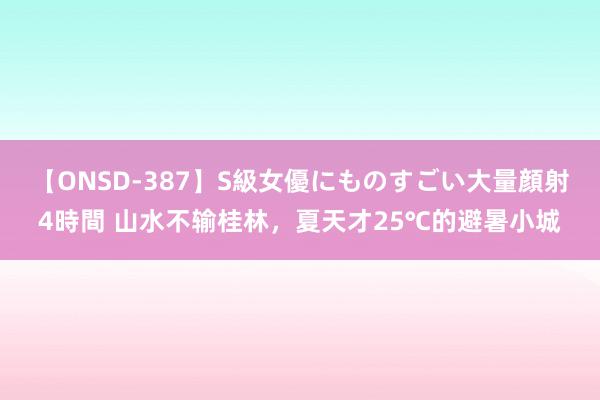 【ONSD-387】S級女優にものすごい大量顔射4時間 山水不输桂林，夏天才25℃的避暑小城