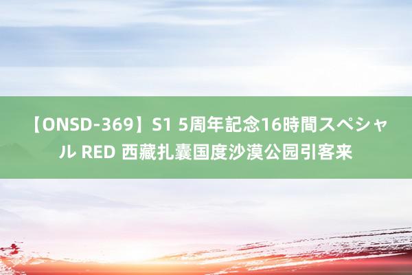 【ONSD-369】S1 5周年記念16時間スペシャル RED 西藏扎囊国度沙漠公园引客来