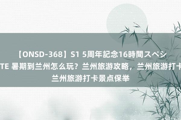 【ONSD-368】S1 5周年記念16時間スペシャル WHITE 暑期到兰州怎么玩？兰州旅游攻略，兰州旅游打卡景点保举