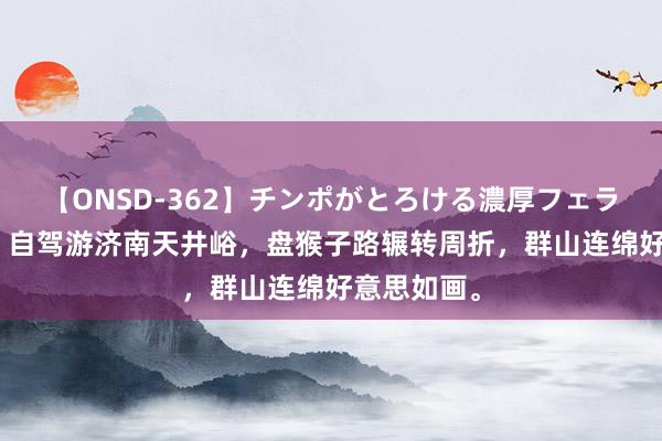 【ONSD-362】チンポがとろける濃厚フェラチオ4時間 自驾游济南天井峪，盘猴子路辗转周折，群山连绵好意思如画。