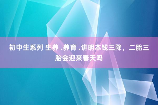 初中生系列 生养 .养育 .讲明本钱三降，二胎三胎会迎来春天吗