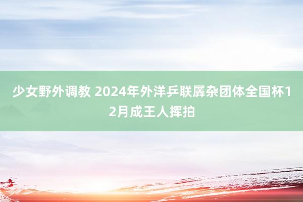 少女野外调教 2024年外洋乒联羼杂团体全国杯12月成王人挥拍