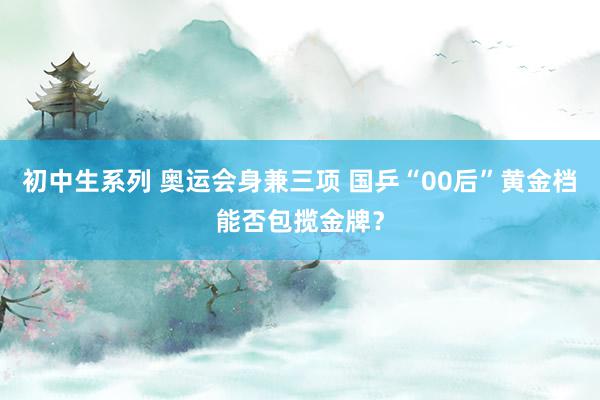 初中生系列 奥运会身兼三项 国乒“00后”黄金档能否包揽金牌？