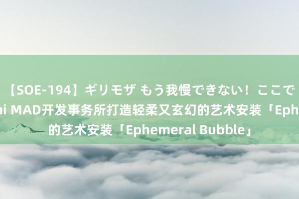 【SOE-194】ギリモザ もう我慢できない！ここでエッチしよっ Ami MAD开发事务所打造轻柔又玄幻的艺术安装「Ephemeral Bubble」