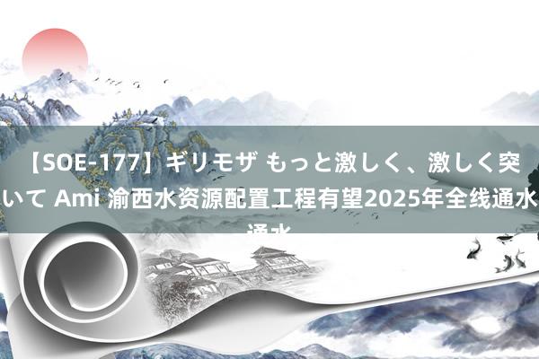 【SOE-177】ギリモザ もっと激しく、激しく突いて Ami 渝西水资源配置工程有望2025年全线通水