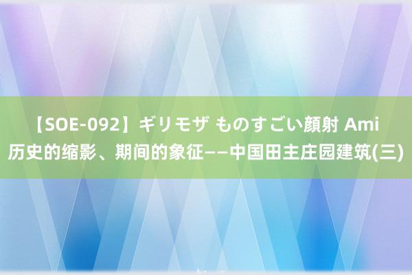 【SOE-092】ギリモザ ものすごい顔射 Ami 历史的缩影、期间的象征——中国田主庄园建筑(三)