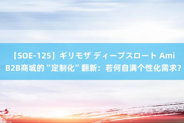 【SOE-125】ギリモザ ディープスロート Ami B2B商城的“定制化”翻新：若何自满个性化需求？