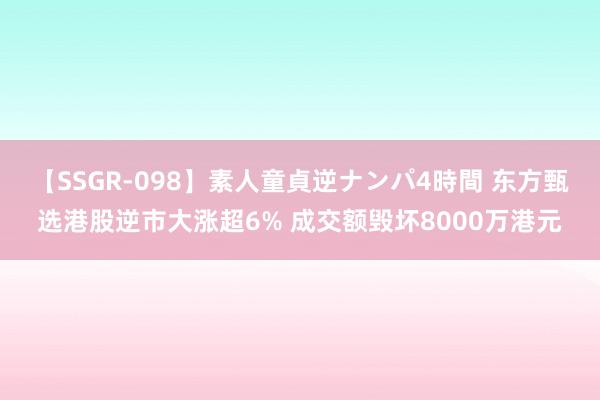 【SSGR-098】素人童貞逆ナンパ4時間 东方甄选港股逆市大涨超6% 成交额毁坏8000万港元