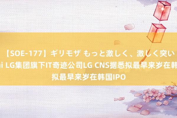 【SOE-177】ギリモザ もっと激しく、激しく突いて Ami LG集团旗下IT奇迹公司LG CNS据悉拟最早来岁在韩国IPO