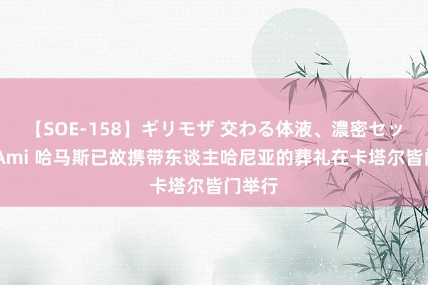 【SOE-158】ギリモザ 交わる体液、濃密セックス Ami 哈马斯已故携带东谈主哈尼亚的葬礼在卡塔尔皆门举行