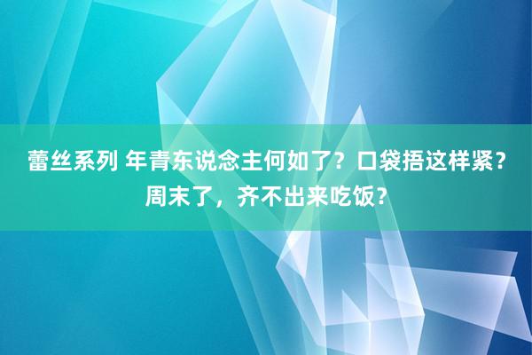 蕾丝系列 年青东说念主何如了？口袋捂这样紧？周末了，齐不出来吃饭？