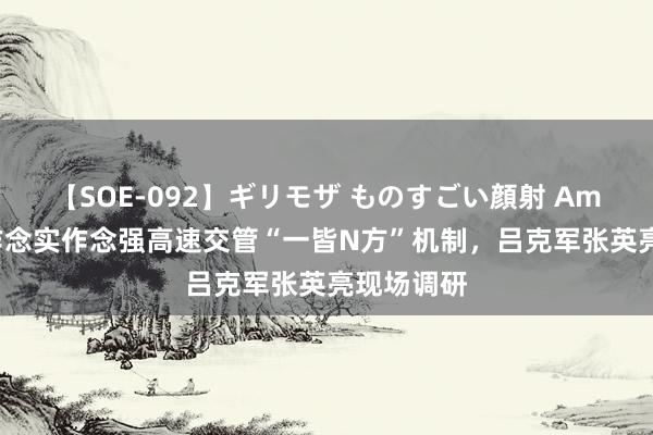 【SOE-092】ギリモザ ものすごい顔射 Ami 进一步作念实作念强高速交管“一皆N方”机制，吕克军张英亮现场调研