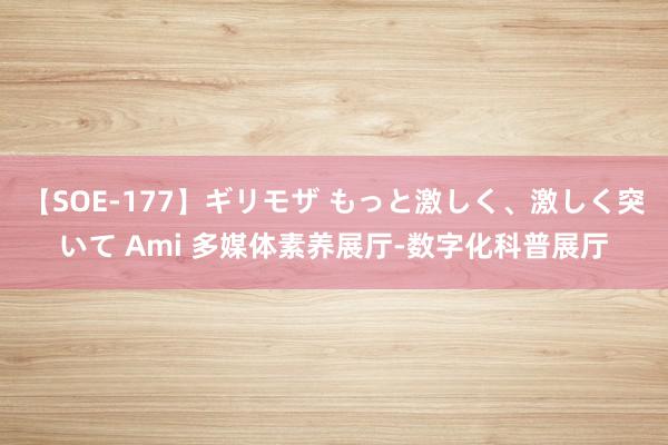 【SOE-177】ギリモザ もっと激しく、激しく突いて Ami 多媒体素养展厅-数字化科普展厅