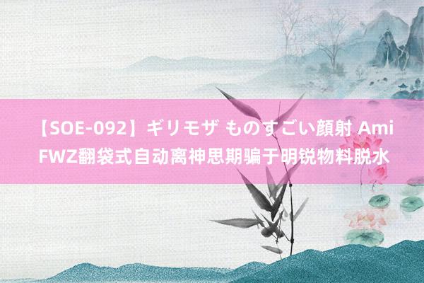 【SOE-092】ギリモザ ものすごい顔射 Ami FWZ翻袋式自动离神思期骗于明锐物料脱水