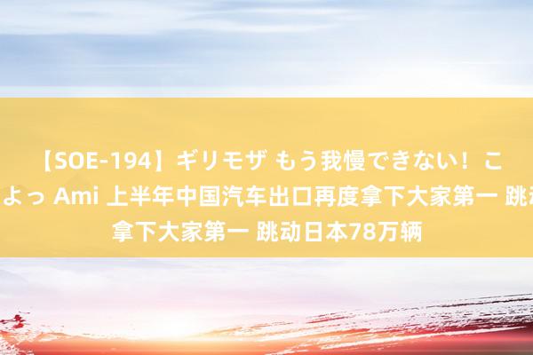 【SOE-194】ギリモザ もう我慢できない！ここでエッチしよっ Ami 上半年中国汽车出口再度拿下大家第一 跳动日本78万辆