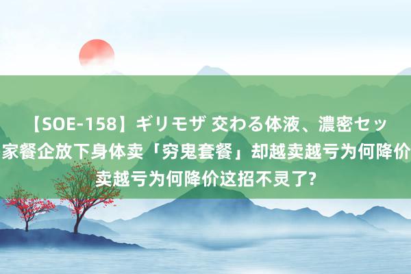 【SOE-158】ギリモザ 交わる体液、濃密セックス Ami 多家餐企放下身体卖「穷鬼套餐」却越卖越亏为何降价这招不灵了?