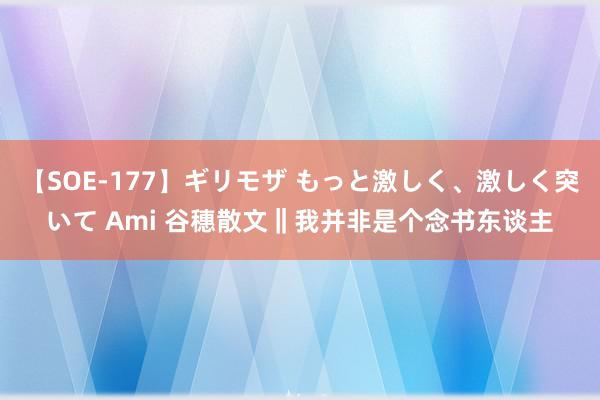 【SOE-177】ギリモザ もっと激しく、激しく突いて Ami 谷穗散文‖我并非是个念书东谈主