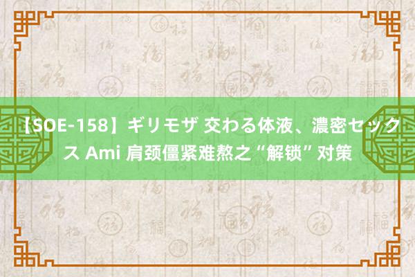 【SOE-158】ギリモザ 交わる体液、濃密セックス Ami 肩颈僵紧难熬之“解锁”对策