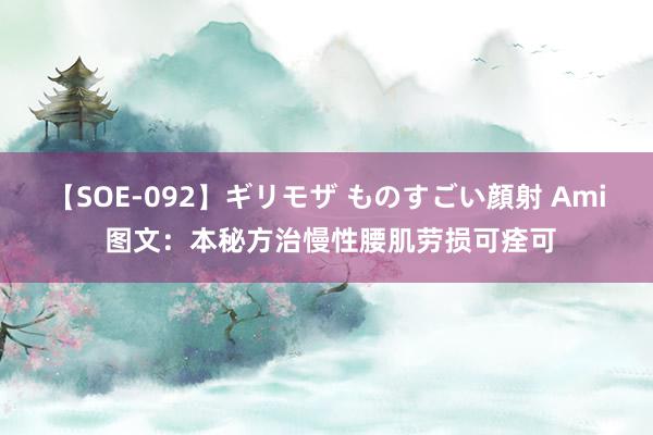 【SOE-092】ギリモザ ものすごい顔射 Ami 图文：本秘方治慢性腰肌劳损可痊可