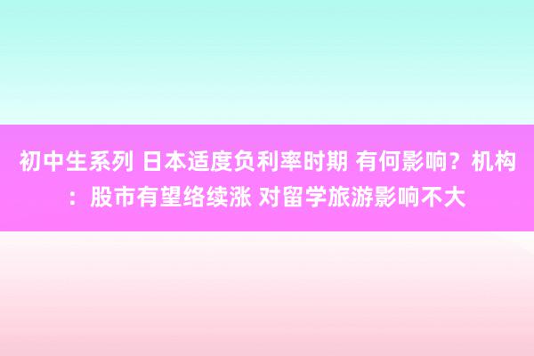 初中生系列 日本适度负利率时期 有何影响？机构：股市有望络续涨 对留学旅游影响不大