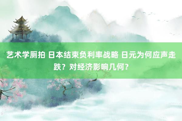 艺术学厕拍 日本结束负利率战略 日元为何应声走跌？对经济影响几何？