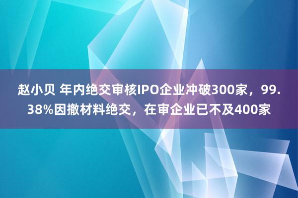 赵小贝 年内绝交审核IPO企业冲破300家，99.38%因撤材料绝交，在审企业已不及400家