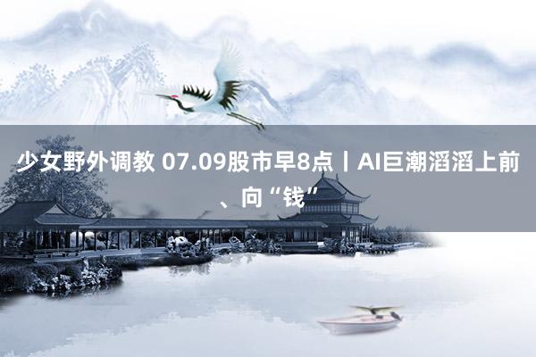 少女野外调教 07.09股市早8点丨AI巨潮滔滔上前、向“钱”