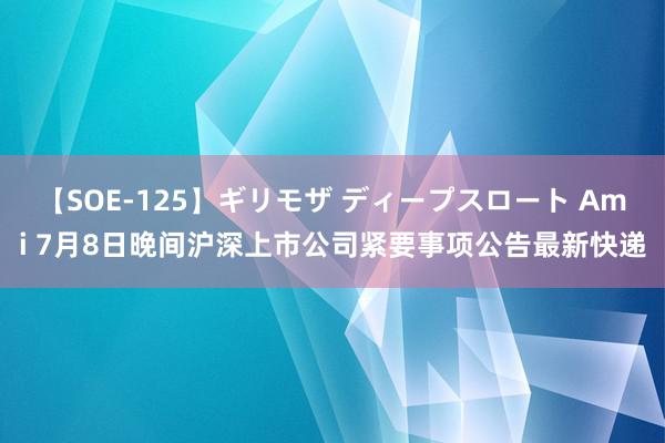 【SOE-125】ギリモザ ディープスロート Ami 7月8日晚间沪深上市公司紧要事项公告最新快递